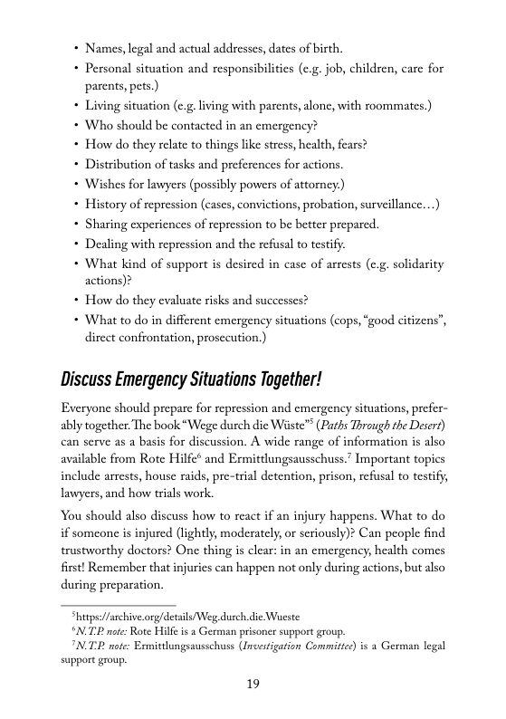 * Names, legal and actual addresses, dates of birth,  + Personal situation and responsibilities (c.g. job, children, carc for parents, pets.)  * Living situation (c.g living with parents, alone, with roommates.)  * Who should be contacted in an cmergency?  * How do they relate to things ike stress, health, fears?  + Distribution of tasks and preferences for actions.  * Wishes for lawyers (possibly powers of attorney.)  « History of repression (cascs, convictions, probation, surveillance...)  + Sharing experiences of repression to be better preparcd.  + Dealing with repression and the refusal to testify.  * What kind of support is desired in case of arrests (c.g. solidarity actions)?  * How do they evaluate risks and successes?  * What to do in different emergency situations (cops, “good citizens”, direct confrontation, prosceution.)  Discuss Emergency Situations Together!  Everyone should prepare for repression and emergency situations, prefer- ably together. The book “Wege durch die Wiiste™ (Paths Thraugh the Desert) can serve as a basis for discussion. A wide range of information is also available from Rote Hilfe® and Ermittlungsausschuss.” Important topics include arrests, house raids, pre-trial detention, prison, refusal to testify; lawyers, and how trials work.  You should also discuss how to react if an injury happens. What to do if someone is injured (lightly, moderately,or seriously)? Can people find trustworthy doctors? One thing is clear: in an emergency, health comes first! Remember that injuries can happen not only during actions, but also during preparation.  tps/farchive.org/detils Weg durch.die Waeste TP nte: Rote Hilf i a German prisoner support group. INTE note: Esmitungsausschuss (Incesigation Commites)is 2 German legal support group  19 